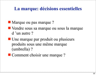 La marque: décisions essentielles
 Marque ou pas marque ?
 Vendre sous sa marque ou sous la marque
d ’un autre ?
 Une marque par produit ou plusieurs
produits sous une même marque
(umbrella) ?
 Comment choisir une marque ?
20
 