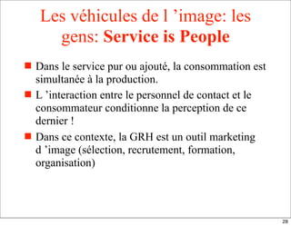 Les véhicules de l ’image: les
gens: Service is People
 Dans le service pur ou ajouté, la consommation est
simultanée à la production.
 L ’interaction entre le personnel de contact et le
consommateur conditionne la perception de ce
dernier !
 Dans ce contexte, la GRH est un outil marketing
d ’image (sélection, recrutement, formation,
organisation)
28
 
