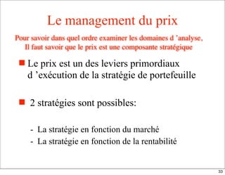 Le management du prix
 Le prix est un des leviers primordiaux
d ’exécution de la stratégie de portefeuille
 2 stratégies sont possibles:
- La stratégie en fonction du marché
- La stratégie en fonction de la rentabilité
Pour savoir dans quel ordre examiner les domaines d ’analyse,
Il faut savoir que le prix est une composante stratégique
33
 