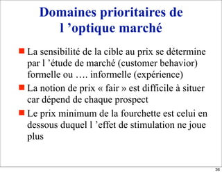 Domaines prioritaires de
l ’optique marché
 La sensibilité de la cible au prix se détermine
par l ’étude de marché (customer behavior)
formelle ou …. informelle (expérience)
 La notion de prix « fair » est difficile à situer
car dépend de chaque prospect
 Le prix minimum de la fourchette est celui en
dessous duquel l ’effet de stimulation ne joue
plus
36
 