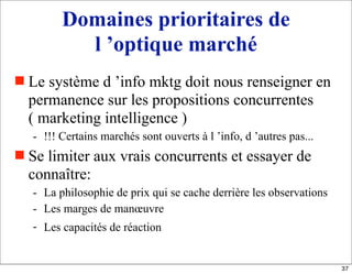 Domaines prioritaires de
l ’optique marché
 Le système d ’info mktg doit nous renseigner en
permanence sur les propositions concurrentes
( marketing intelligence )
- !!! Certains marchés sont ouverts à l ’info, d ’autres pas...
 Se limiter aux vrais concurrents et essayer de
connaître:
- La philosophie de prix qui se cache derrière les observations
- Les marges de manœuvre
- Les capacités de réaction
37
 