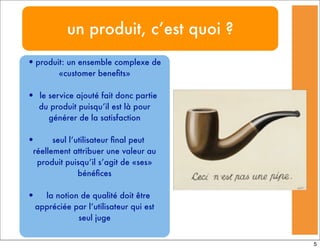 un produit, c’est quoi ?
•produit: un ensemble complexe de
«customer beneﬁts»
• le service ajouté fait donc partie
du produit puisqu’il est là pour
générer de la satisfaction
• seul l’utilisateur ﬁnal peut
réellement attribuer une valeur au
produit puisqu’il s’agit de «ses»
bénéﬁces
• la notion de qualité doit être
appréciée par l’utilisateur qui est
seul juge
5
 