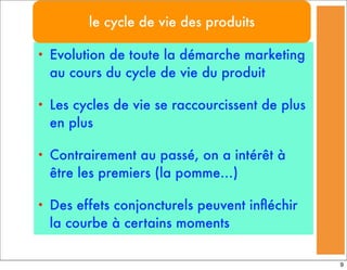 • Evolution de toute la démarche marketing
au cours du cycle de vie du produit
• Les cycles de vie se raccourcissent de plus
en plus
• Contrairement au passé, on a intérêt à
être les premiers (la pomme…)
• Des effets conjoncturels peuvent inﬂéchir
la courbe à certains moments
le cycle de vie des produits
9
 