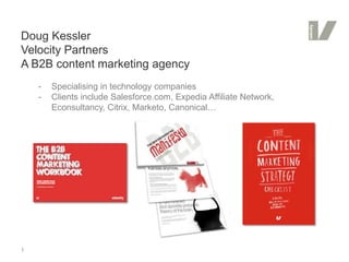 Doug Kessler
Velocity Partners
A B2B content marketing agency
    -   Specialising in technology companies
    -   Clients include Salesforce.com, Expedia Affiliate Network,
        Econsultancy, Citrix, Marketo, Canonical…




1
 