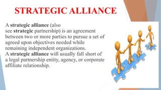 STRATEGIC ALLIANCE
A strategic alliance (also
see strategic partnership) is an agreement
between two or more parties to pursue a set of
agreed upon objectives needed while
remaining independent organizations.
A strategic alliance will usually fall short of
a legal partnership entity, agency, or corporate
affiliate relationship.
 