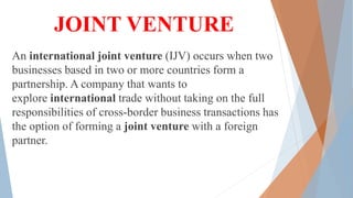 JOINT VENTURE
An international joint venture (IJV) occurs when two
businesses based in two or more countries form a
partnership. A company that wants to
explore international trade without taking on the full
responsibilities of cross-border business transactions has
the option of forming a joint venture with a foreign
partner.
 