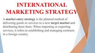 INTERNATIONAL
MARKETING STRATEGY
A market entry strategy is the planned method of
delivering goods or services to a new target market and
distributing them there. When importing or exporting
services, it refers to establishing and managing contracts
in a foreign country.
 