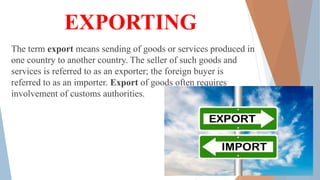 EXPORTING
The term export means sending of goods or services produced in
one country to another country. The seller of such goods and
services is referred to as an exporter; the foreign buyer is
referred to as an importer. Export of goods often requires
involvement of customs authorities.
 