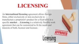 LICENSING
An international licensing agreement allows foreign
firms, either exclusively or non-exclusively to
manufacture a proprietor's product for a fixed term in a
specific market. ...Licensing is a relatively flexible work
agreement that can be customized to fit the needs and
interests of both, licensor and licensee.
 