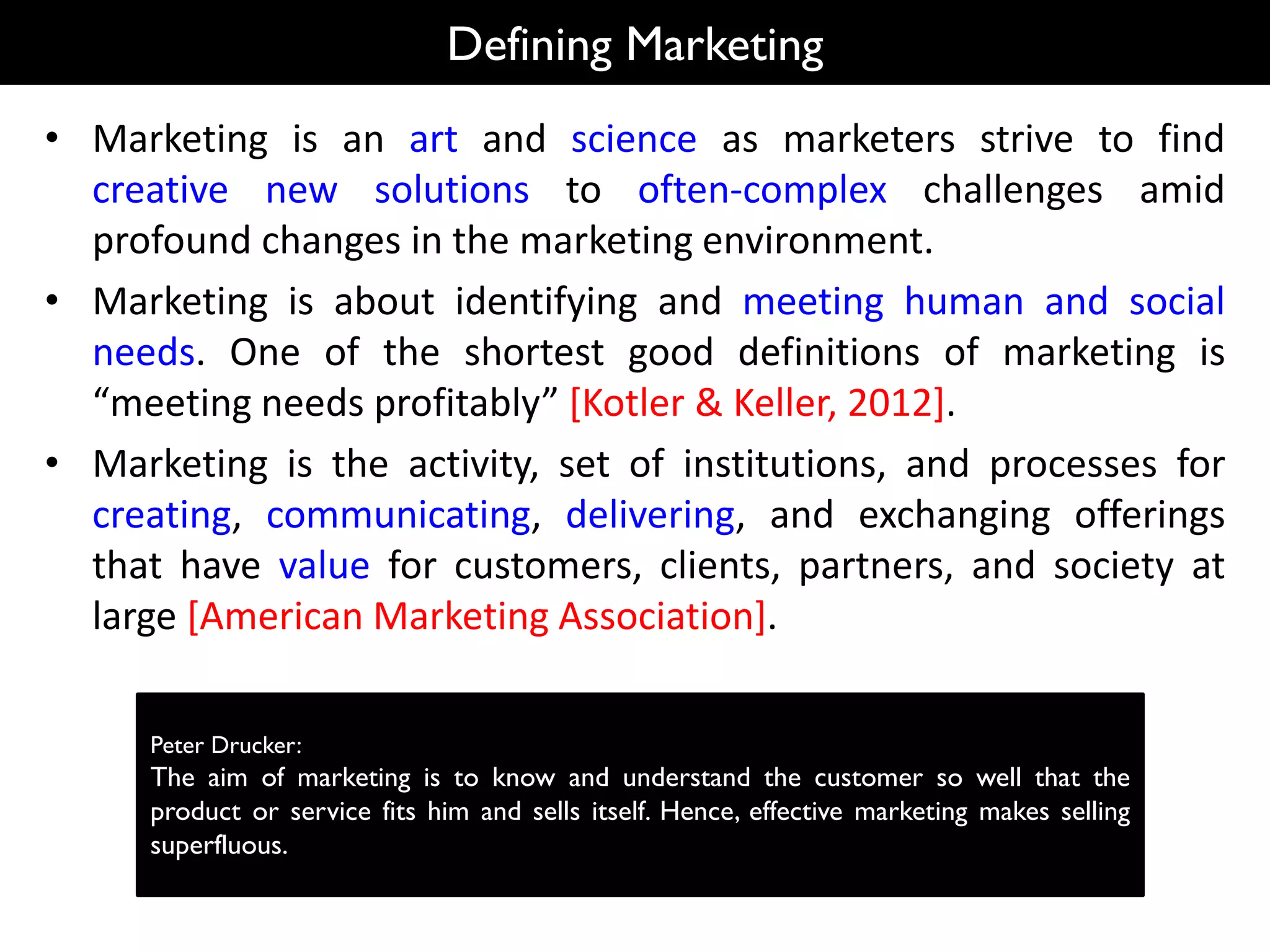 Defining Marketing
• Marketing is an art and science as marketers strive to find
creative new solutions to often-complex challenges amid
profound changes in the marketing environment.
• Marketing is about identifying and meeting human and social
needs. One of the shortest good definitions of marketing is
“meeting needs profitably” [Kotler & Keller, 2012].
• Marketing is the activity, set of institutions, and processes for
creating, communicating, delivering, and exchanging offerings
that have value for customers, clients, partners, and society at
large [American Marketing Association].
Peter Drucker:
The aim of marketing is to know and understand the customer so well that the
product or service fits him and sells itself. Hence, effective marketing makes selling
superfluous.
 