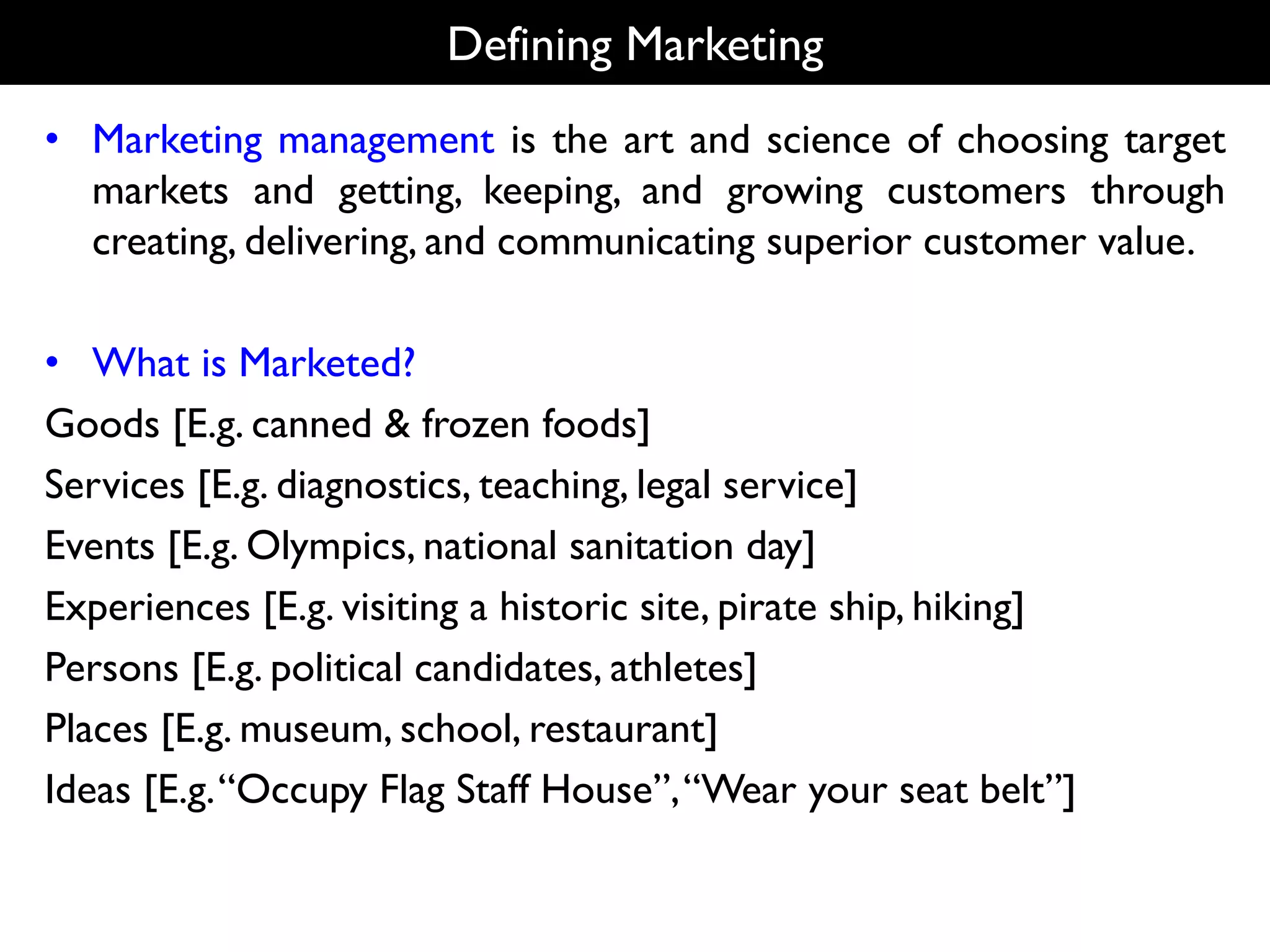Defining Marketing
• Marketing management is the art and science of choosing target
markets and getting, keeping, and growing customers through
creating, delivering, and communicating superior customer value.
• What is Marketed?
Goods [E.g. canned & frozen foods]
Services [E.g. diagnostics, teaching, legal service]
Events [E.g. Olympics, national sanitation day]
Experiences [E.g. visiting a historic site, pirate ship, hiking]
Persons [E.g. political candidates, athletes]
Places [E.g. museum, school, restaurant]
Ideas [E.g.“Occupy Flag Staff House”,“Wear your seat belt”]
 