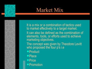Market Mix

It is a mix or a combination of tactics used
to market effectively to a target market.
It can also be defined as the combination of
elements, tools, or efforts used to achieve
marketing objectives.
The concept was given by Theodore Levitt
who proposed the four p’s i.e
Product
Place
Price
Promotion
 