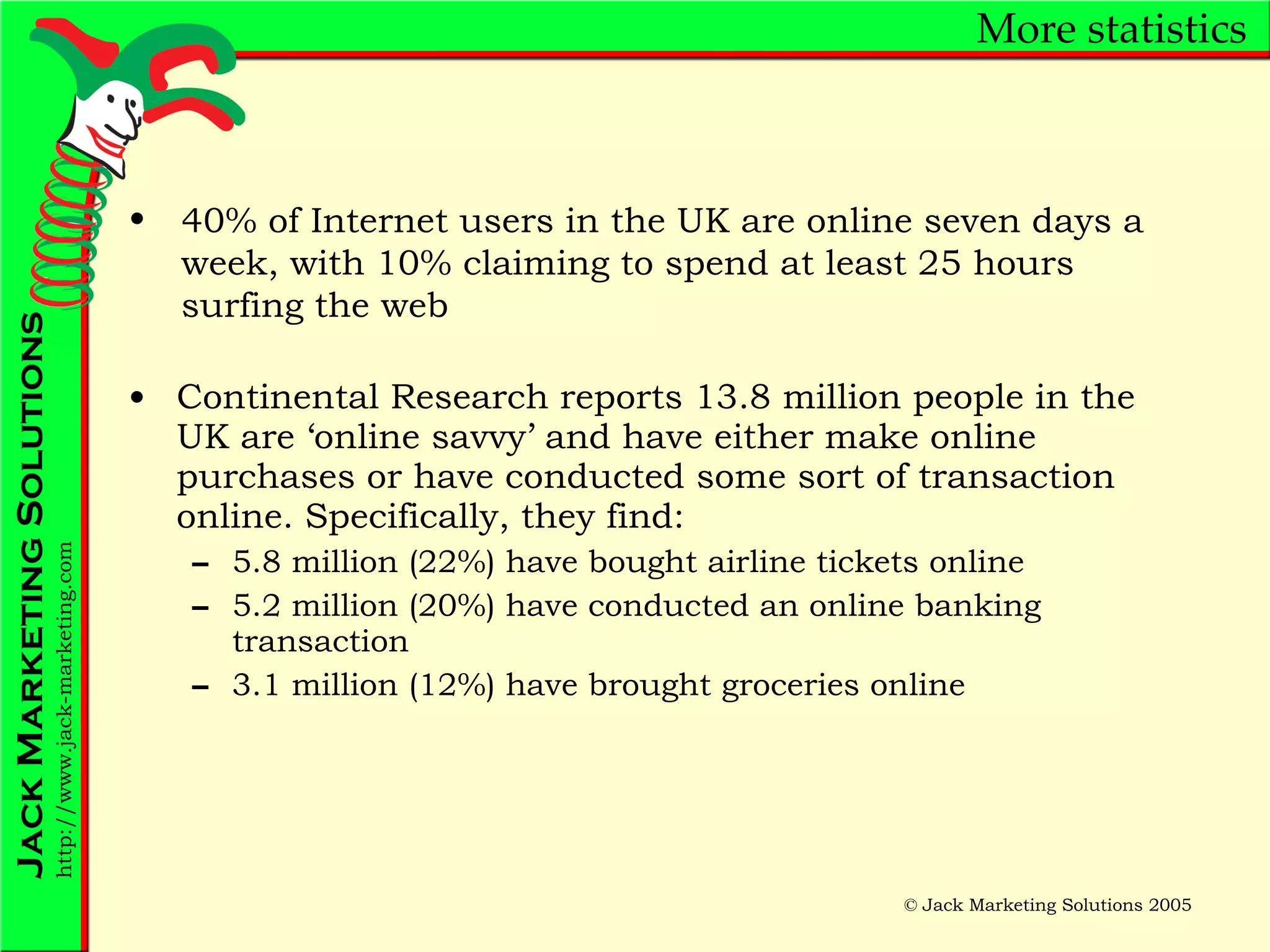 More statistics Continental Research reports 13.8 million people in the UK are ‘online savvy’ and have either make online purchases or have conducted some sort of transaction online. Specifically, they find: 5.8 million (22%) have bought airline tickets online 5.2 million (20%) have conducted an online banking transaction 3.1 million (12%) have brought groceries online 40% of Internet users in the UK are online seven days a week, with 10% claiming to spend at least 25 hours surfing the web 