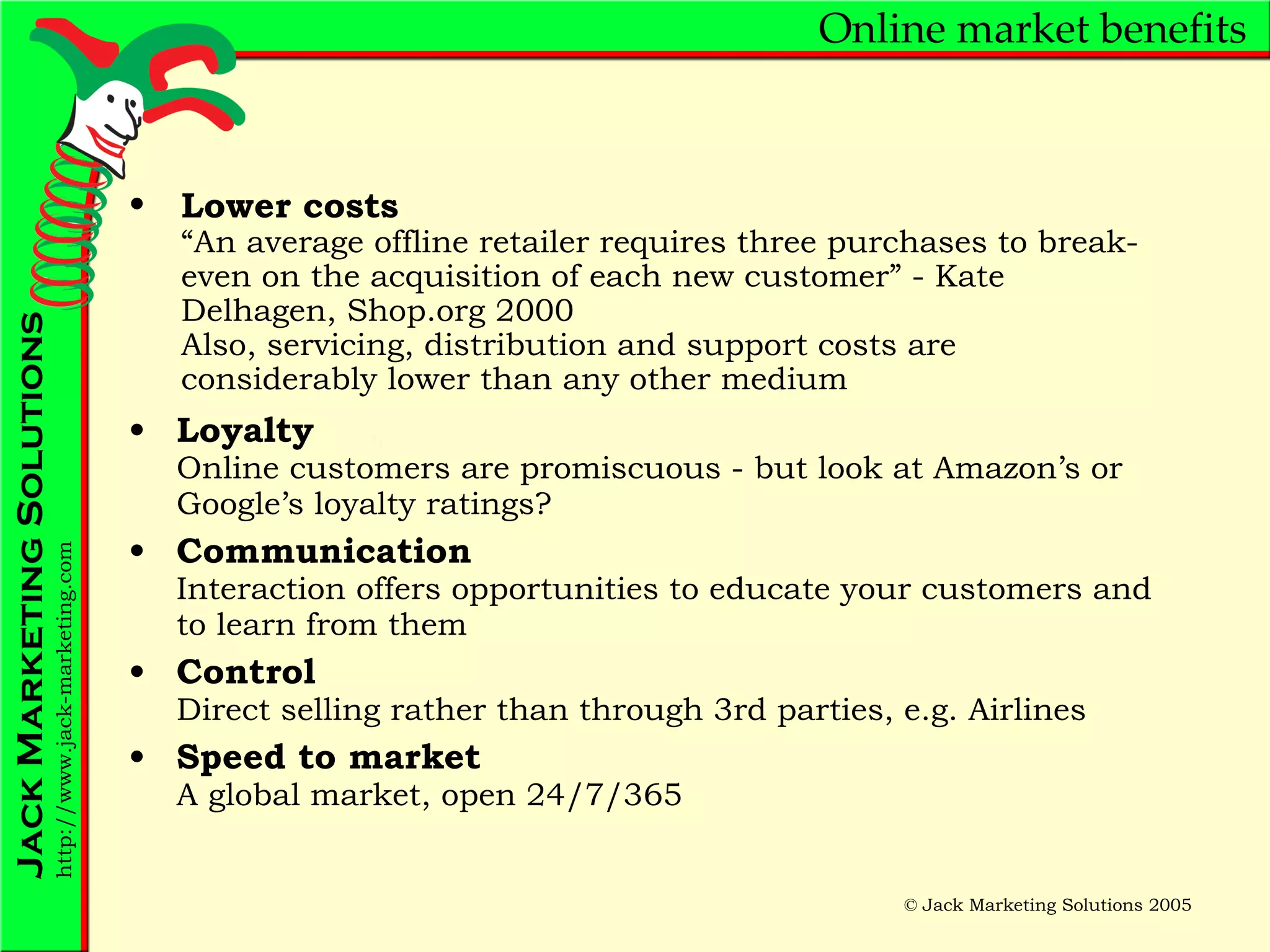 Online market benefits Loyalty Online customers are promiscuous - but look at Amazon’s or Google’s loyalty ratings? Communication Interaction offers opportunities to educate your customers and to learn from them Control Direct selling rather than through 3rd parties, e.g. Airlines Speed to market A global market, open 24/7/365 Lower costs “An average offline retailer requires three purchases to break-even on the acquisition of each new customer” - Kate Delhagen, Shop.org 2000 Also, servicing, distribution and support costs are considerably lower than any other medium 