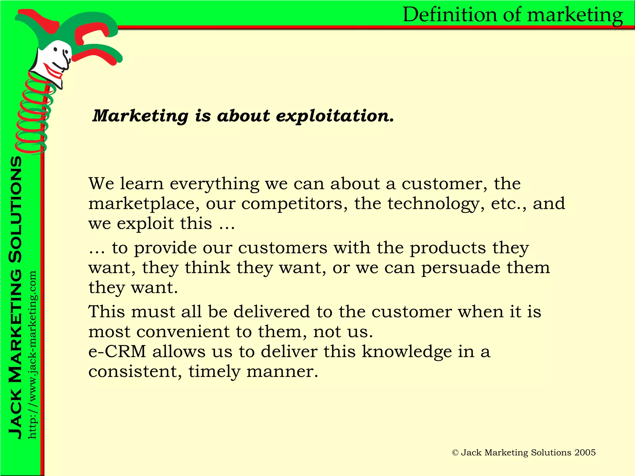 Definition of marketing We learn everything we can about a customer, the marketplace, our competitors, the technology, etc., and we exploit this … …  to provide our customers with the products they want, they think they want, or we can persuade them they want. This must all be delivered to the customer when it is most convenient to them, not us. e-CRM allows us to deliver this knowledge in a consistent, timely manner. Marketing is about exploitation. 