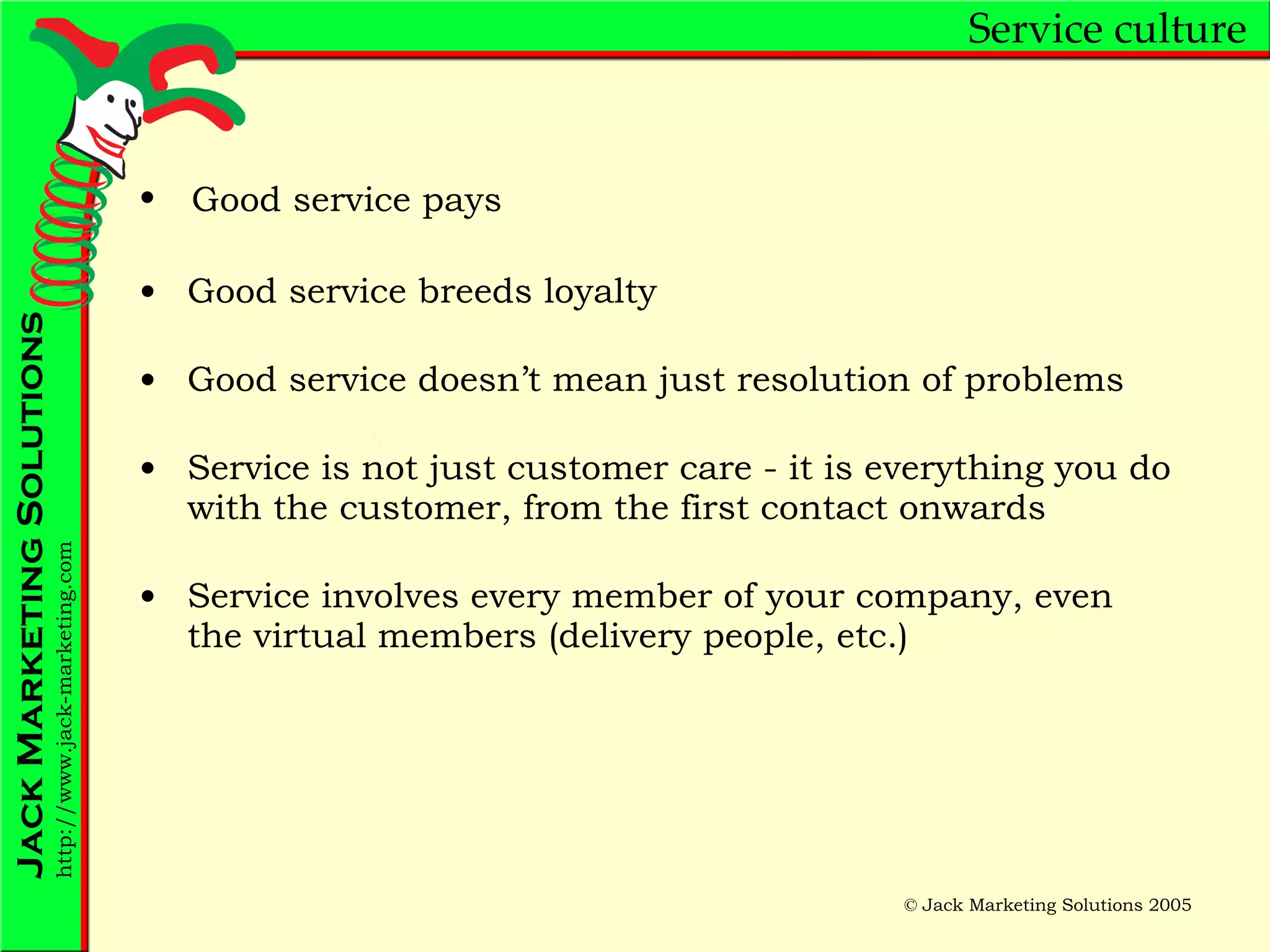 Service culture Good service breeds loyalty Good service doesn’t mean just resolution of problems Service is not just customer care - it is everything you do with the customer, from the first contact onwards Service involves every member of your company, even the virtual members (delivery people, etc.) Good service pays 