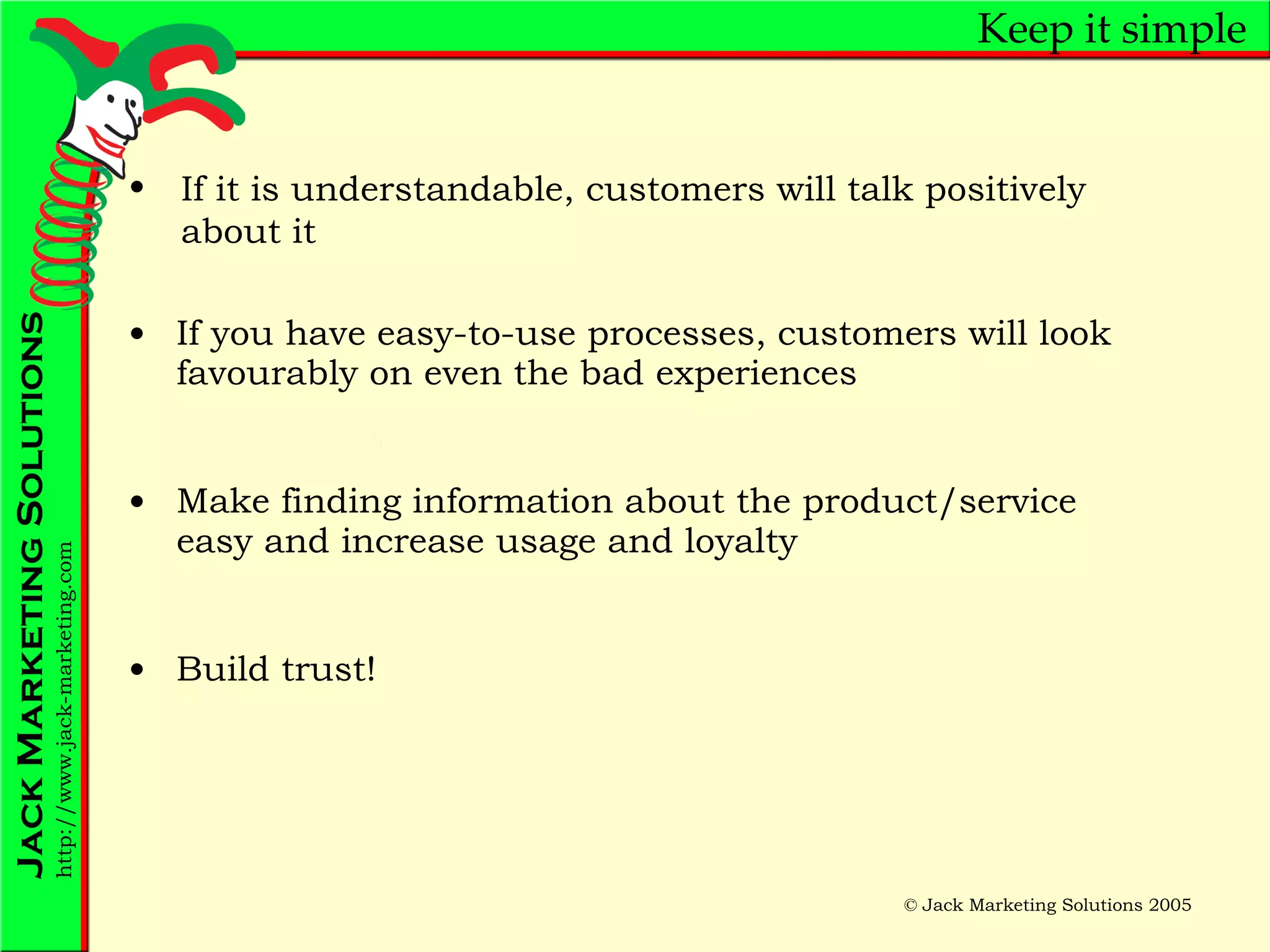 Keep it simple If you have easy-to-use processes, customers will look favourably on even the bad experiences Make finding information about the product/service easy and increase usage and loyalty Build trust! If it is understandable, customers will talk positively about it 