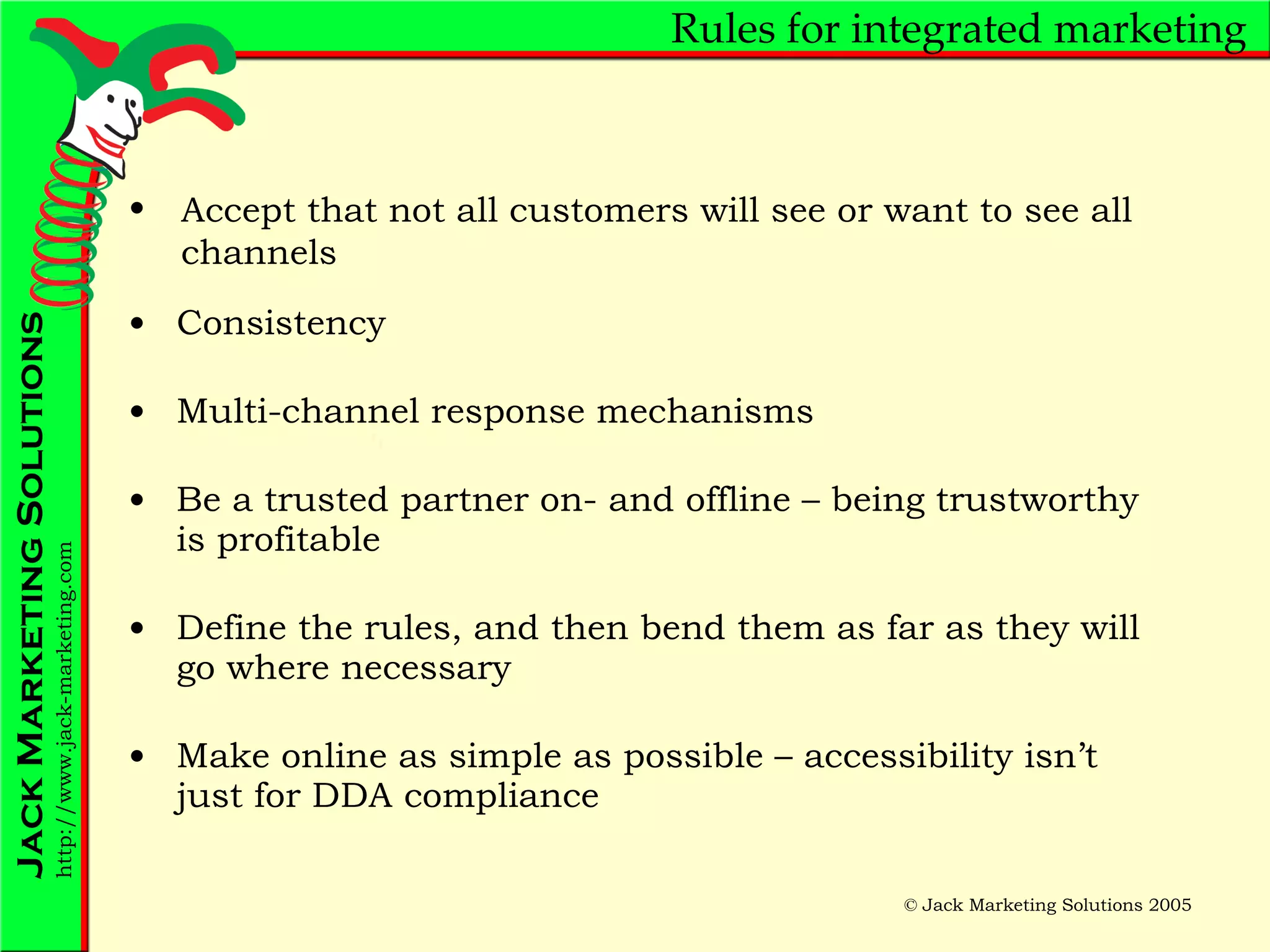 Rules for integrated marketing Consistency Multi-channel response mechanisms Be a trusted partner on- and offline – being trustworthy is profitable Define the rules, and then bend them as far as they will go where necessary Make online as simple as possible – accessibility isn’t just for DDA compliance Accept that not all customers will see or want to see all channels 
