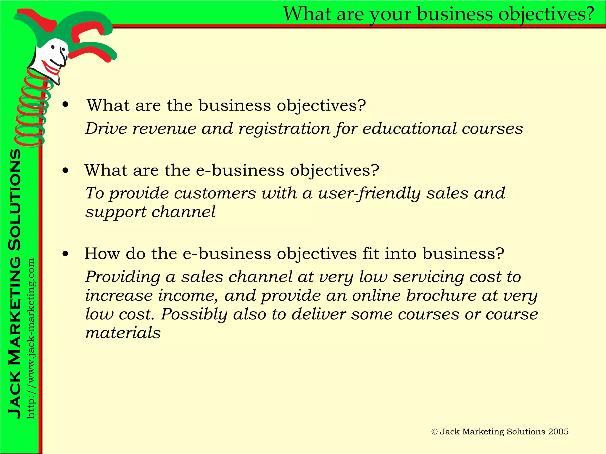 What are your business objectives? Drive revenue and registration for educational courses What are the e-business objectives? To provide customers with a user-friendly sales and support channel How do the e-business objectives fit into business? Providing a sales channel at very low servicing cost to increase income, and provide an online brochure at very low cost. Possibly also to deliver some courses or course materials What are the business objectives? 