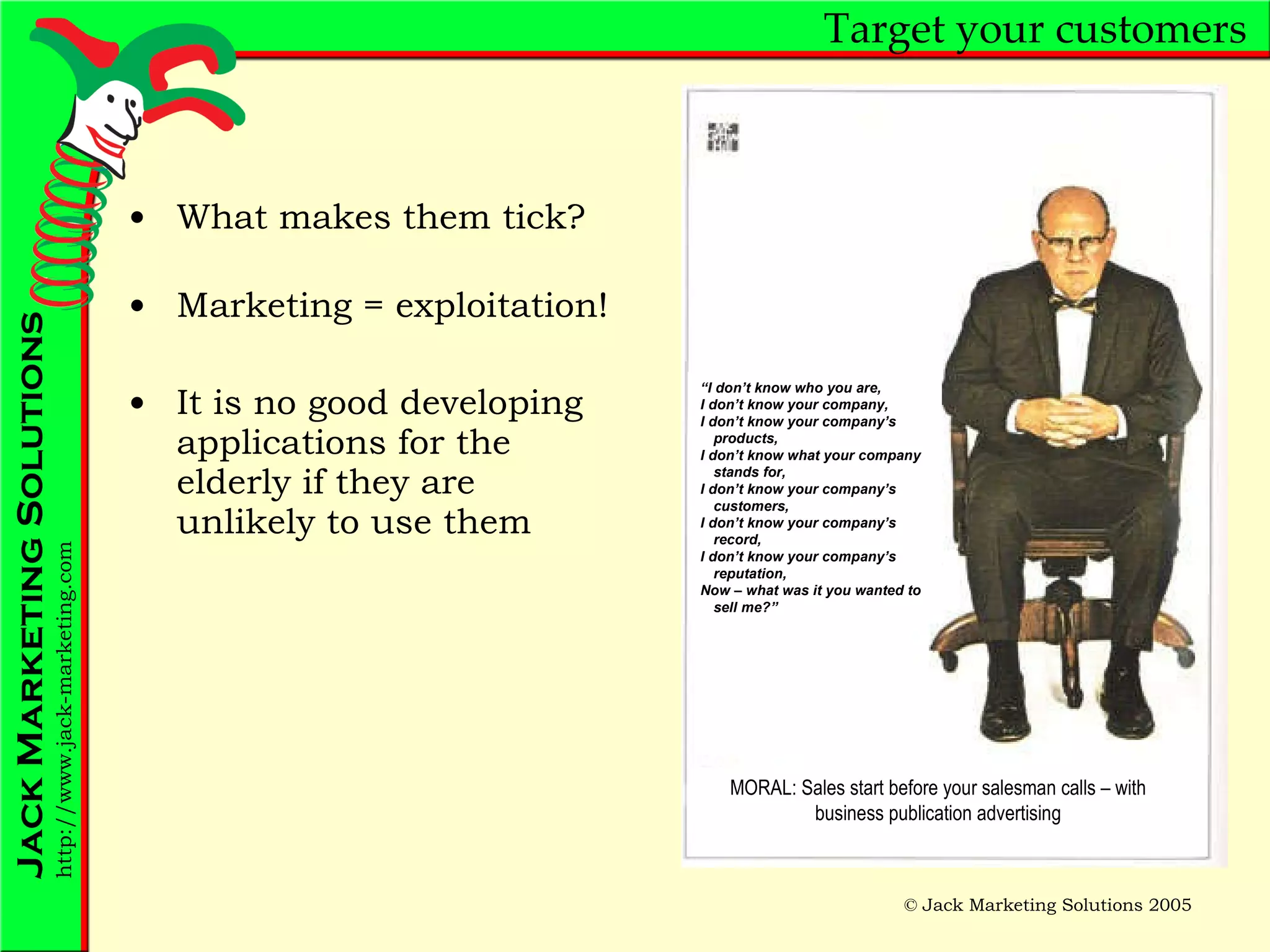 Target your customers What makes them tick? Marketing = exploitation! It is no good developing applications for the elderly if they are unlikely to use them “ I don’t know who you are, I don’t know your company, I don’t know your company’s products, I don’t know what your company stands for, I don’t know your company’s customers, I don’t know your company’s record, I don’t know your company’s reputation, Now – what was it you wanted to sell me?” MORAL: Sales start before your salesman calls – with business publication advertising 