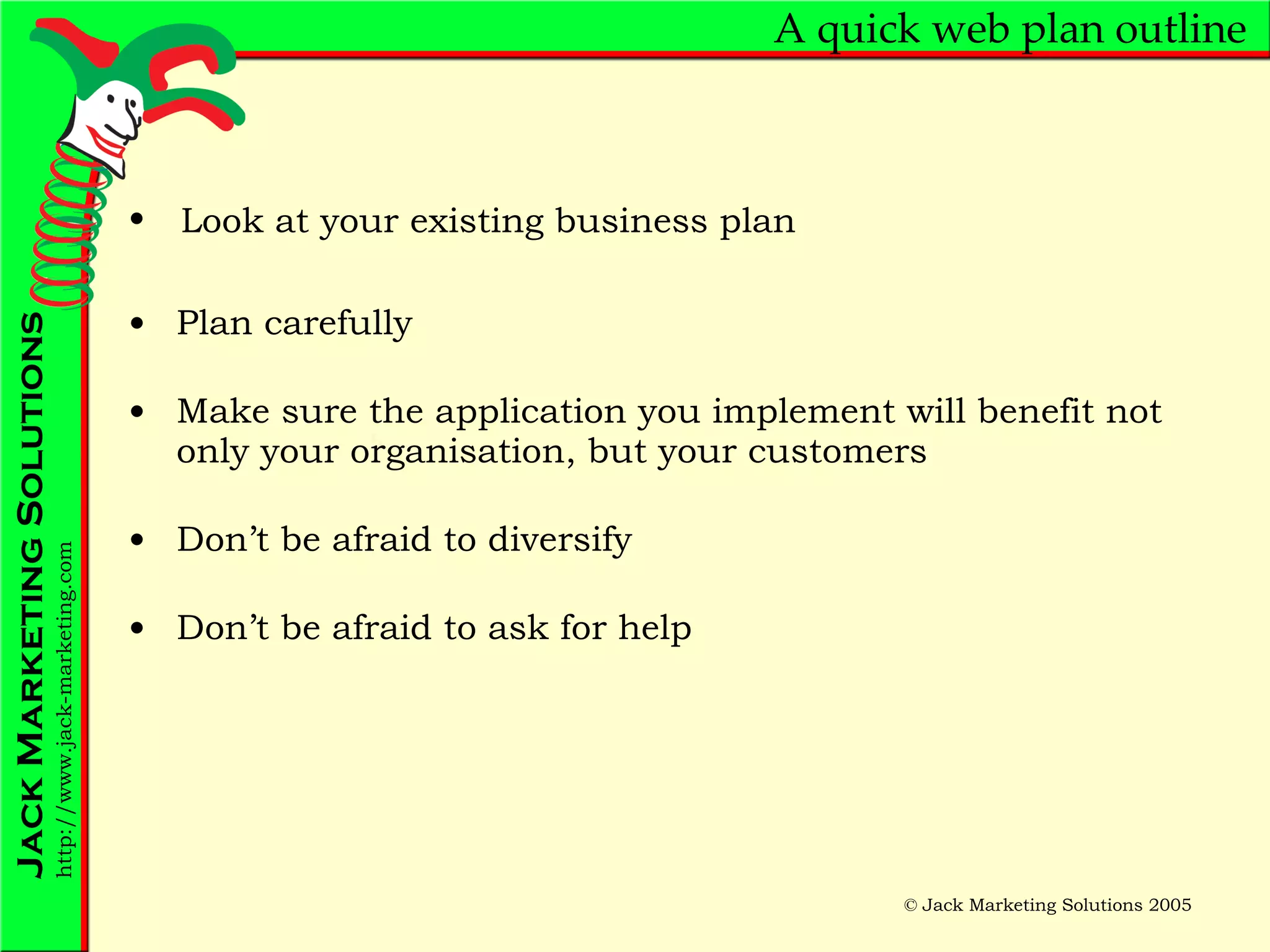A quick web plan outline Plan carefully Make sure the application you implement will benefit not only your organisation, but your customers Don’t be afraid to diversify Don’t be afraid to ask for help Look at your existing business plan 
