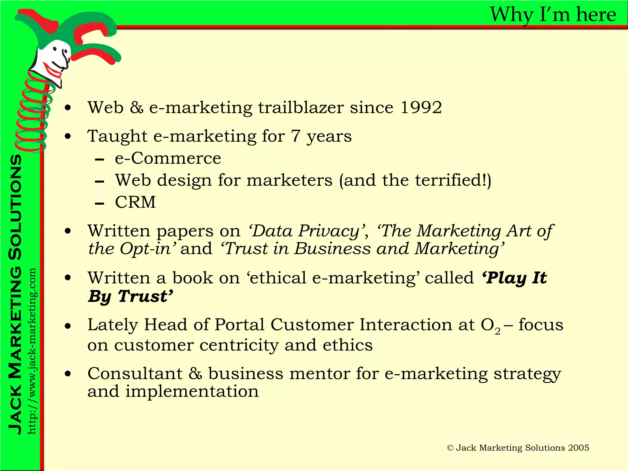 Why I’m here Web & e-marketing trailblazer since 1992 Taught e-marketing for 7 years  e-Commerce Web design for marketers (and the terrified!) CRM Written papers on  ‘Data Privacy’ ,  ‘The Marketing Art of the Opt-in’  and  ‘Trust in Business and Marketing’ Written a book on ‘ethical e-marketing’ called  ‘Play It By Trust’ Lately Head of Portal Customer Interaction at O 2  – focus on customer centricity and ethics Consultant & business mentor for e-marketing strategy and implementation 