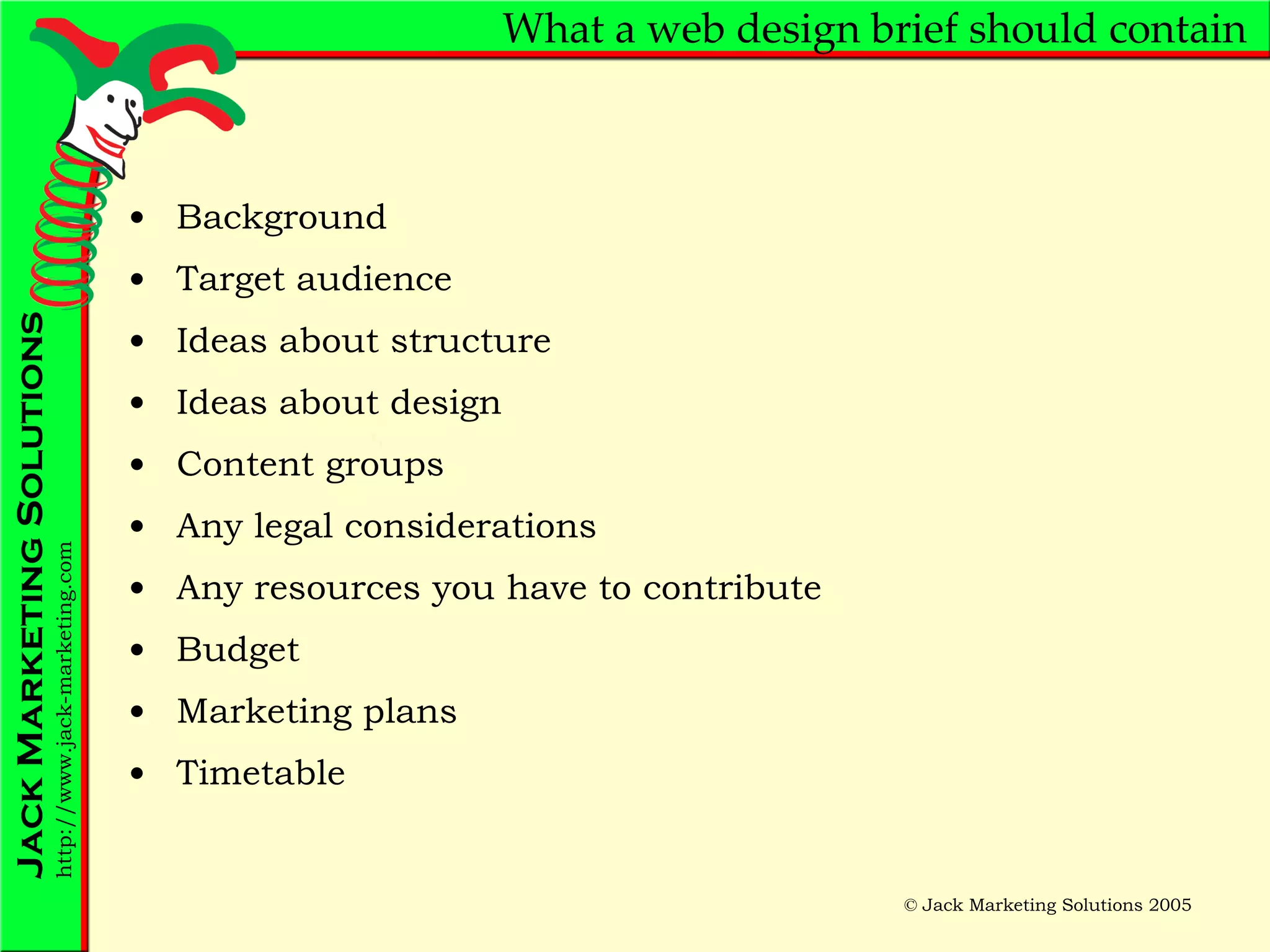 What a web design brief should contain Background Target audience Ideas about structure Ideas about design Content groups Any legal considerations Any resources you have to contribute Budget Marketing plans Timetable 