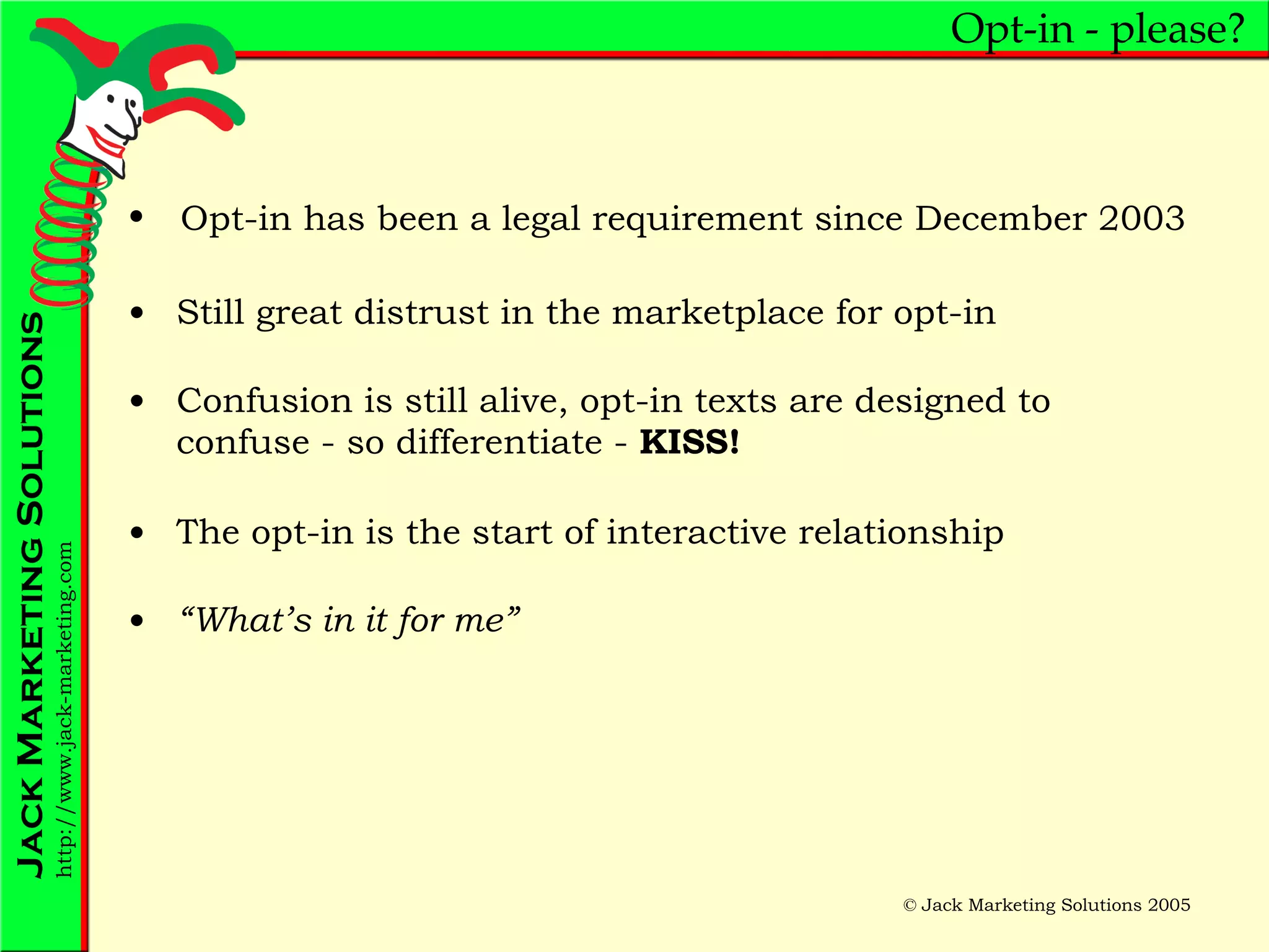Opt-in - please? Still great distrust in the marketplace for opt-in Confusion is still alive, opt-in texts are designed to confuse - so differentiate -  KISS! The opt-in is the start of interactive relationship “ What’s in it for me” Opt-in has been a legal requirement since December 2003 