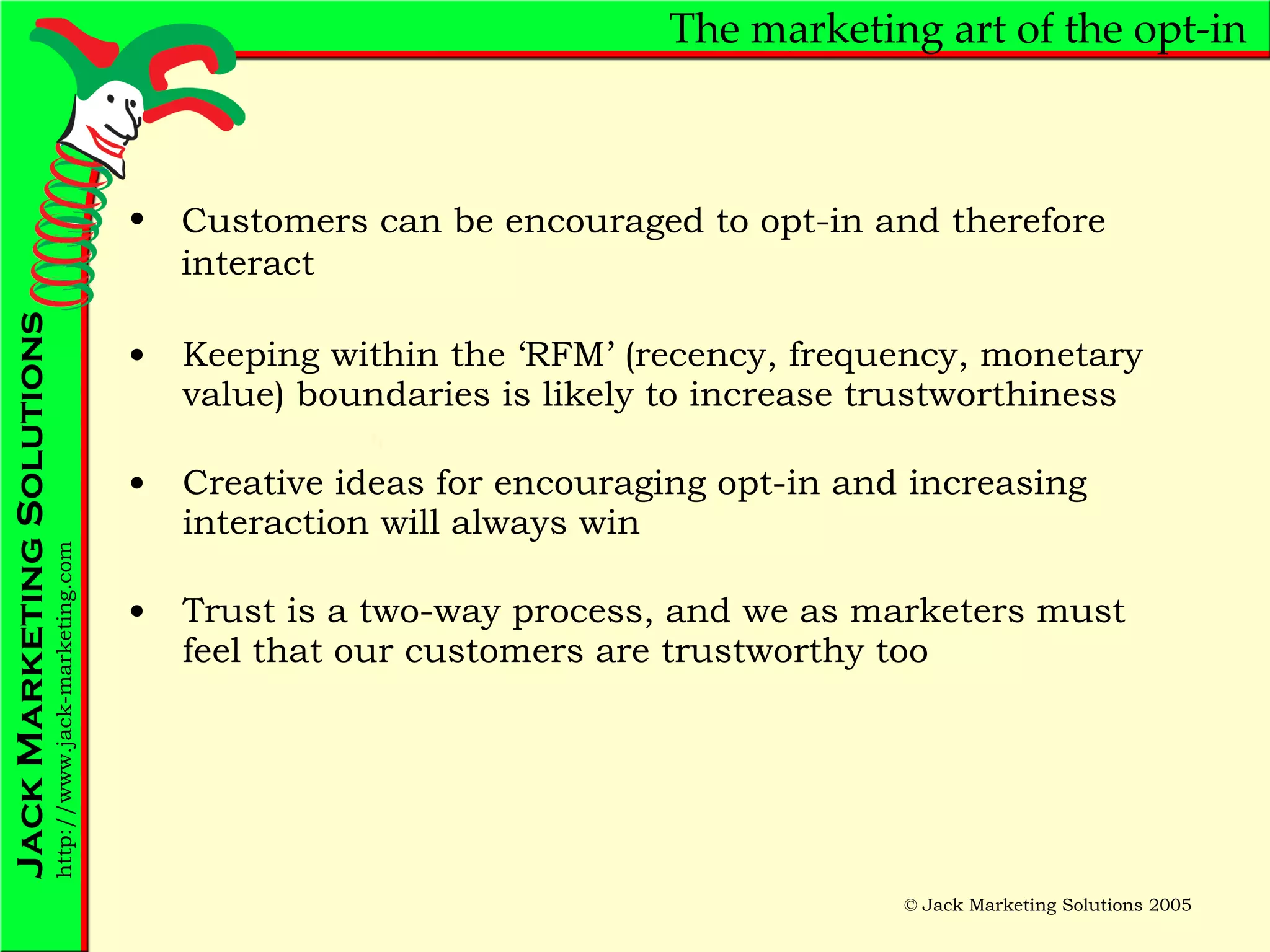 The marketing art of the opt-in Keeping within the ‘RFM’ (recency, frequency, monetary value) boundaries is likely to increase trustworthiness  Creative ideas for encouraging opt-in and increasing interaction will always win Trust is a two-way process, and we as marketers must feel that our customers are trustworthy too Customers can be encouraged to opt-in and therefore interact 