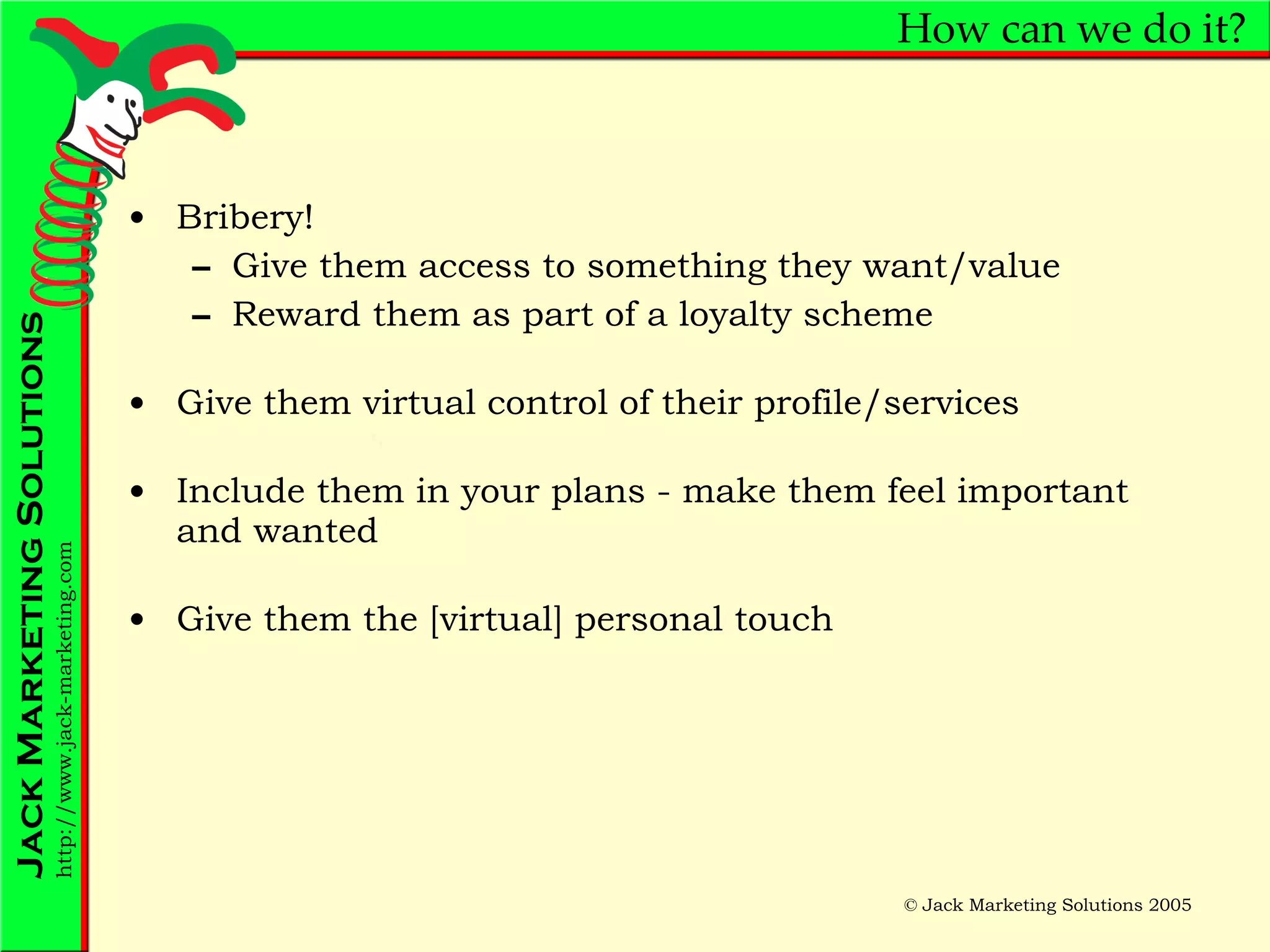 How can we do it? Bribery! Give them access to something they want/value Reward them as part of a loyalty scheme Give them virtual control of their profile/services Include them in your plans - make them feel important and wanted Give them the [virtual] personal touch 