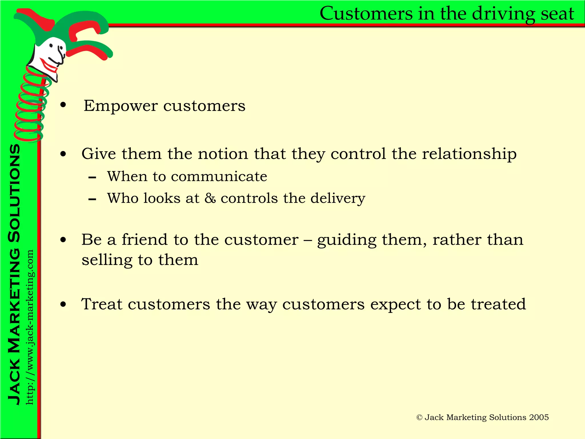 Customers in the driving seat Give them the notion that they control the relationship When to communicate Who looks at & controls the delivery Be a friend to the customer – guiding them, rather than selling to them Treat customers the way customers expect to be treated Empower customers 