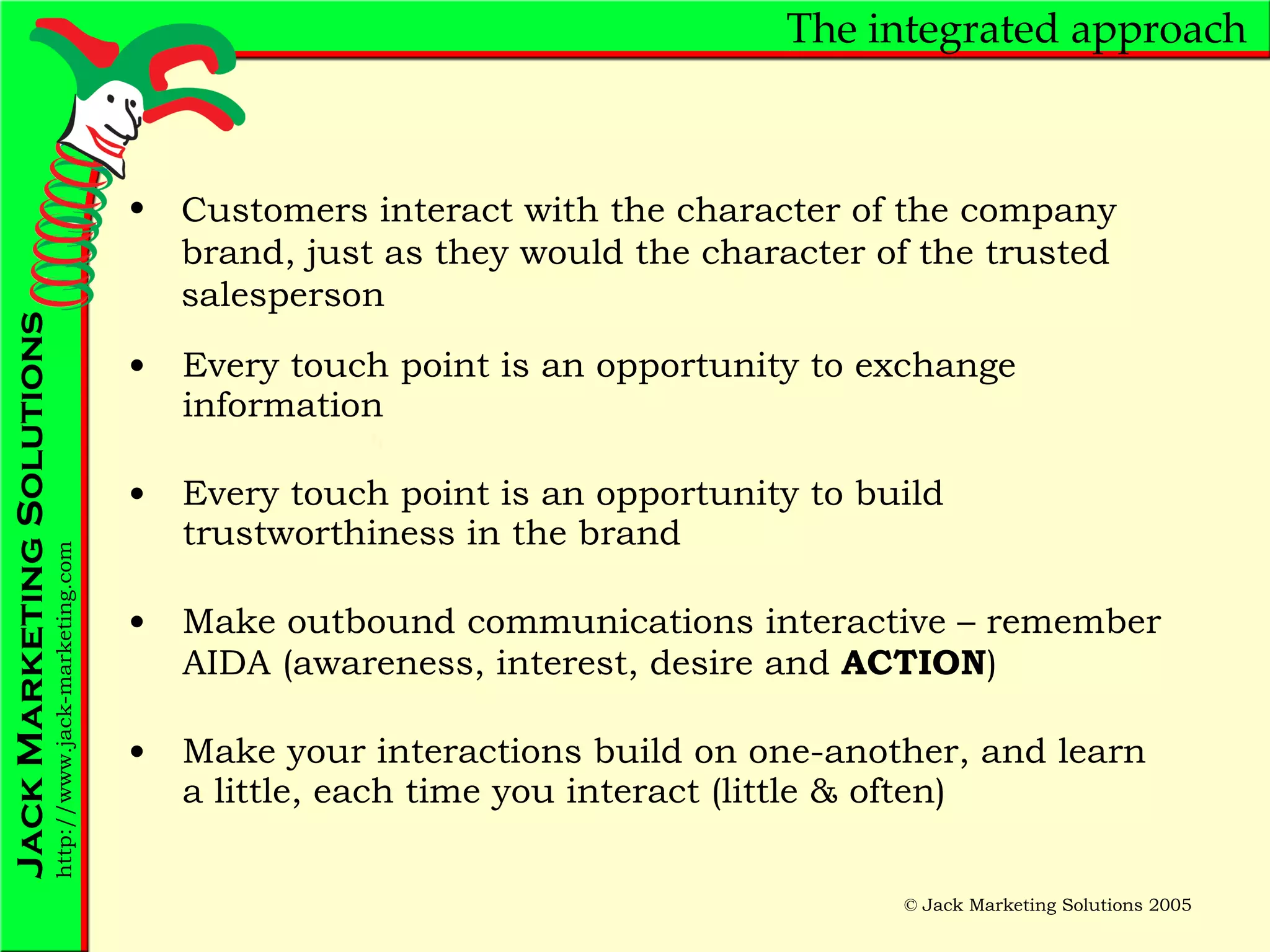 The integrated approach Every touch point is an opportunity to exchange information Every touch point is an opportunity to build trustworthiness in the brand Make outbound communications interactive – remember AIDA (awareness, interest, desire and  ACTION ) Make your interactions build on one-another, and learn a little, each time you interact (little & often) Customers interact with the character of the company brand, just as they would the character of the trusted salesperson  