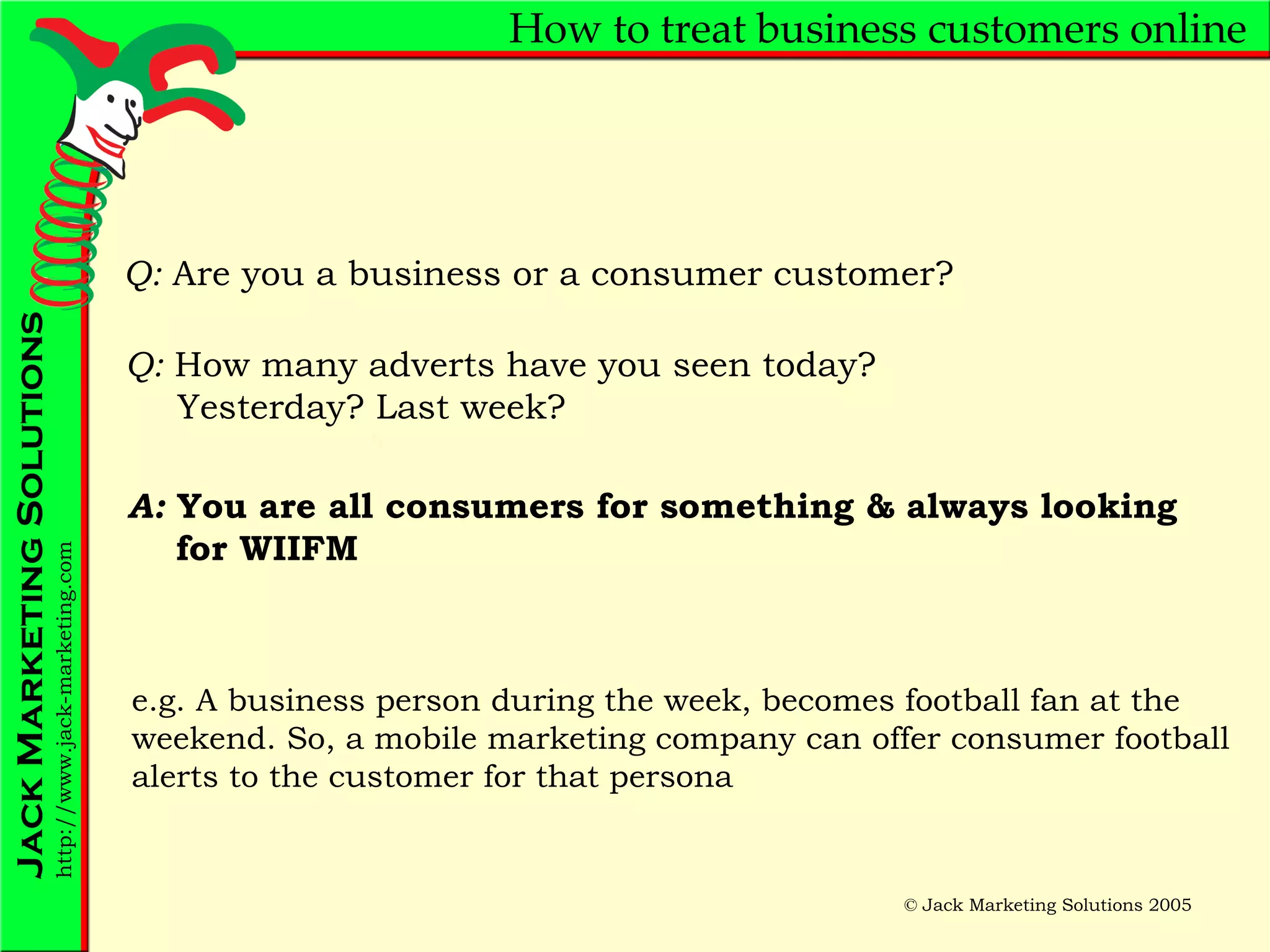 How to treat business customers online Q:  Are you a business or a consumer customer? Q:  How many adverts have you seen today?  Yesterday? Last week?  A:  You are all consumers for something & always looking   for WIIFM e.g. A business person during the week, becomes football fan at the weekend. So, a mobile marketing company can offer consumer football alerts to the customer for that persona 