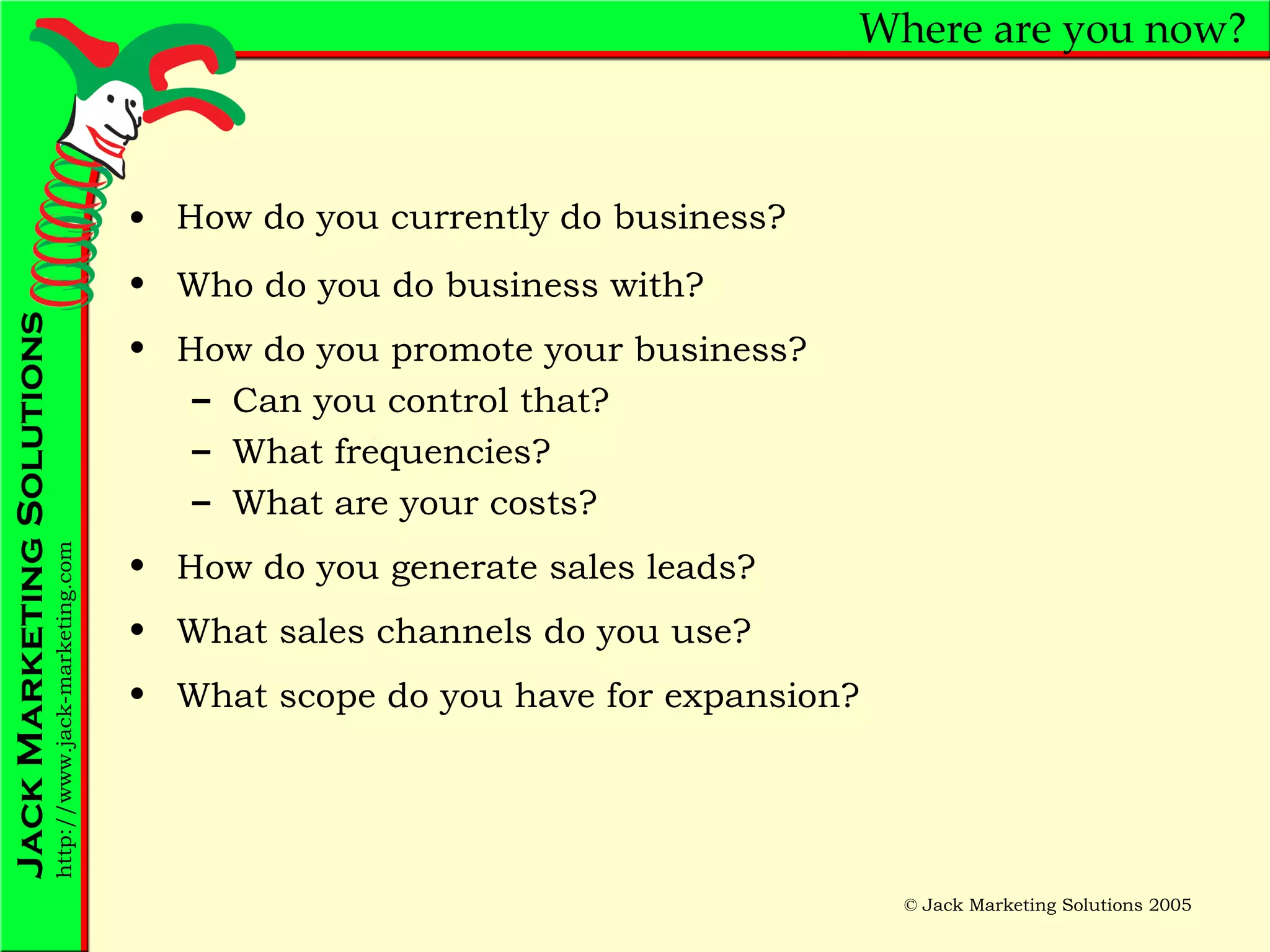Where are you now? How do you currently do business? Who do you do business with? How do you promote your business? Can you control that? What frequencies? What are your costs? How do you generate sales leads? What sales channels do you use? What scope do you have for expansion? 