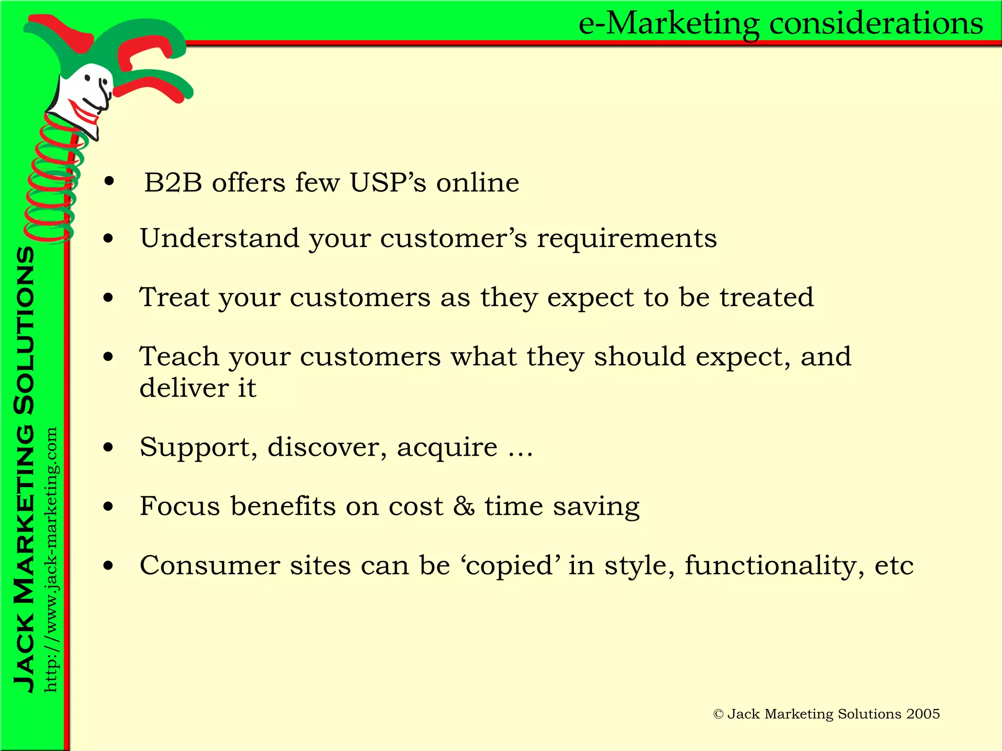 e-Marketing considerations Understand your customer’s requirements Treat your customers as they expect to be treated Teach your customers what they should expect, and deliver it Support, discover, acquire … Focus benefits on cost & time saving Consumer sites can be ‘copied’ in style, functionality, etc B2B offers few USP’s online 