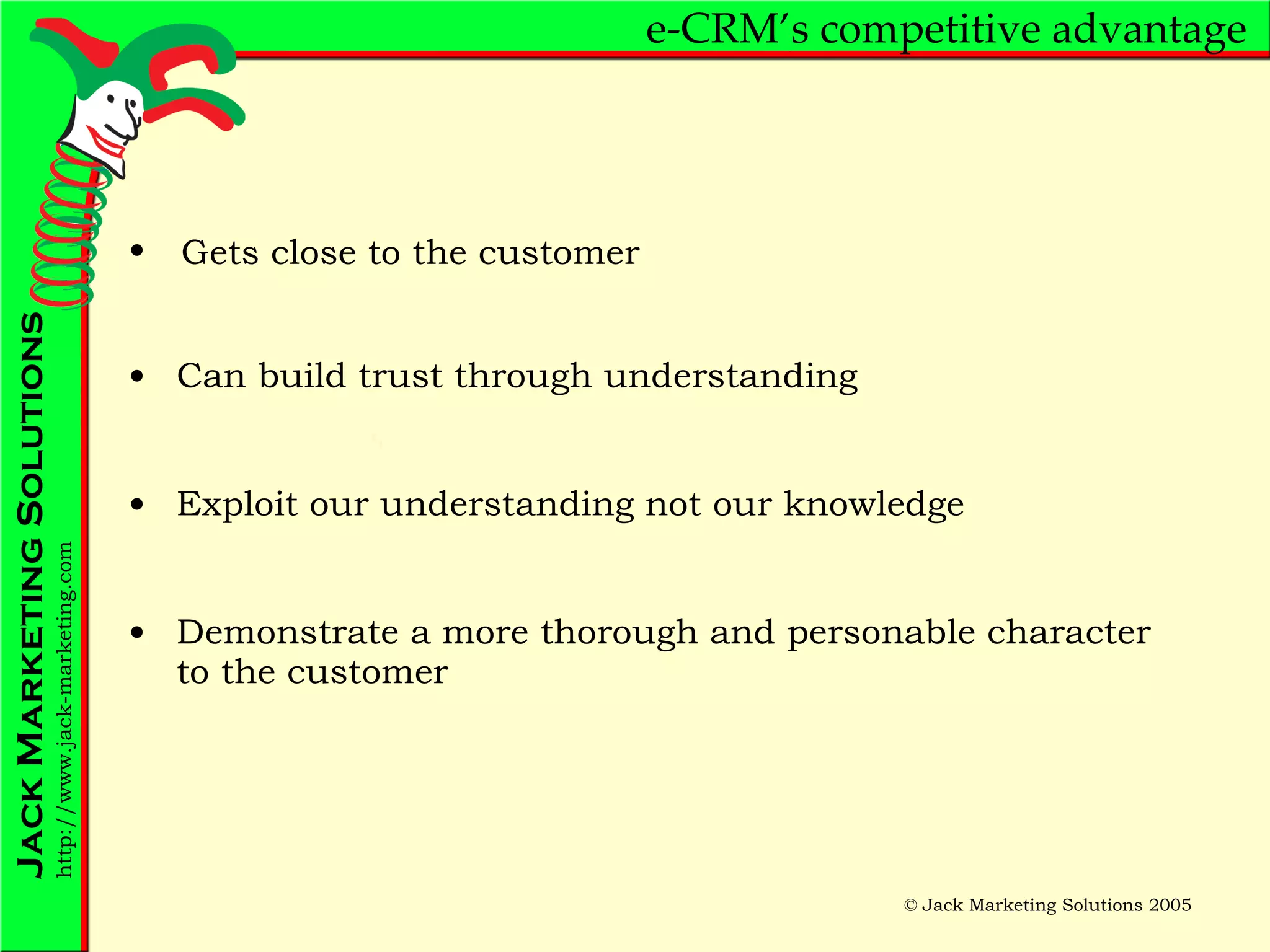 e-CRM’s competitive advantage Can build trust through understanding Exploit our understanding not our knowledge Demonstrate a more thorough and personable character to the customer Gets close to the customer 