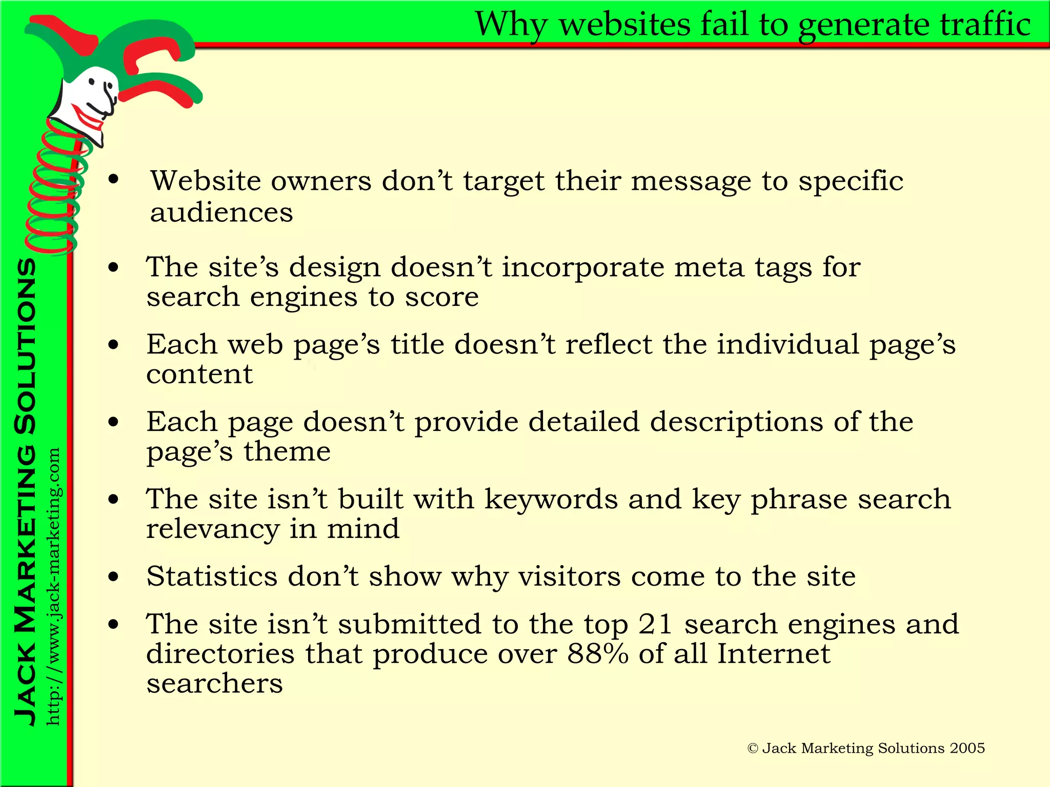 Why websites fail to generate traffic The site’s design doesn’t incorporate meta tags for search engines to score Each web page’s title doesn’t reflect the individual page’s content Each page doesn’t provide detailed descriptions of the page’s theme The site isn’t built with keywords and key phrase search relevancy in mind Statistics don’t show why visitors come to the site The site isn’t submitted to the top 21 search engines and directories that produce over 88% of all Internet searchers Website owners don’t target their message to specific audiences 