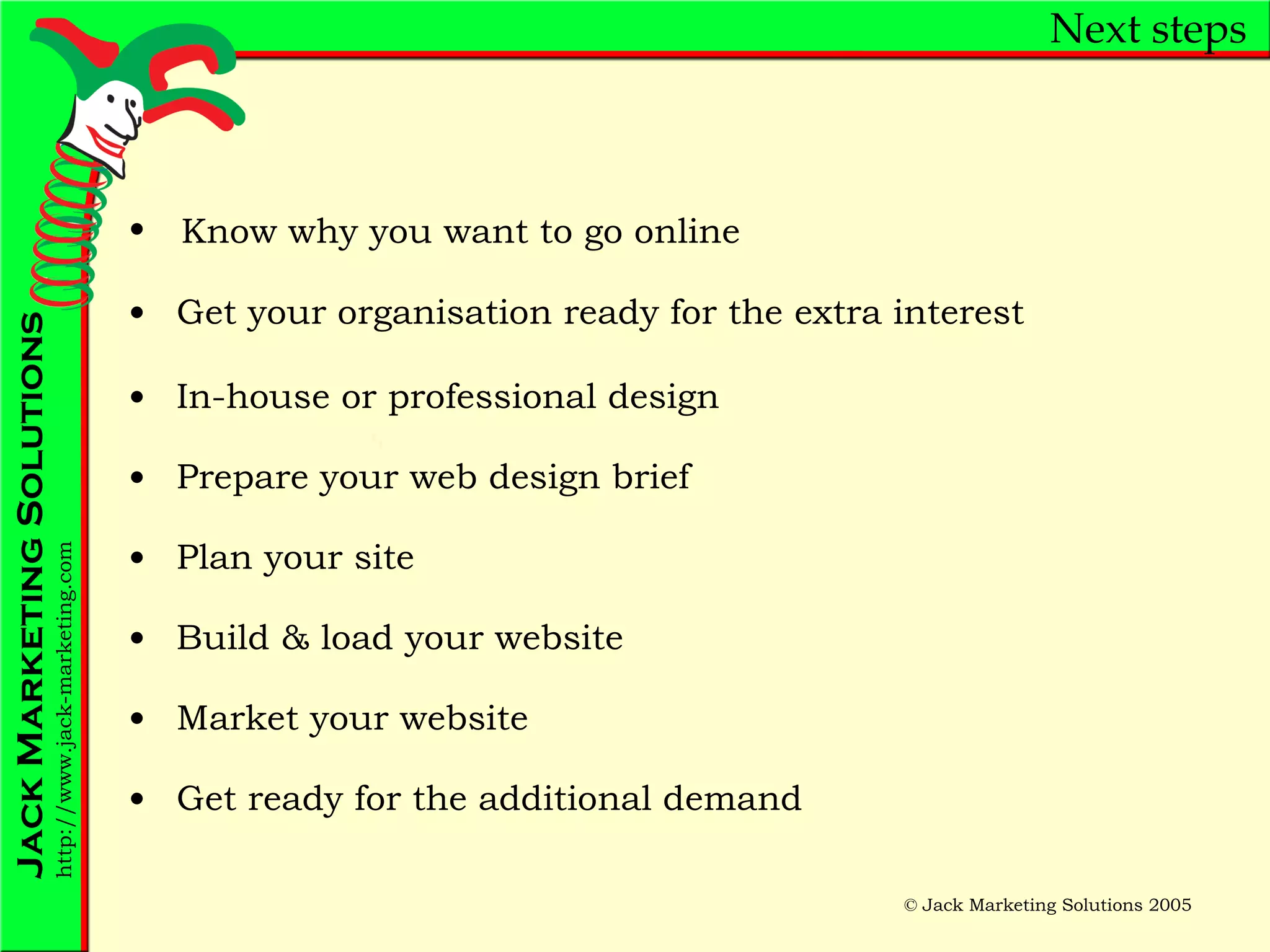 Next steps Get your organisation ready for the extra interest In-house or professional design Prepare your web design brief Plan your site Build & load your website Market your website Get ready for the additional demand Know why you want to go online 