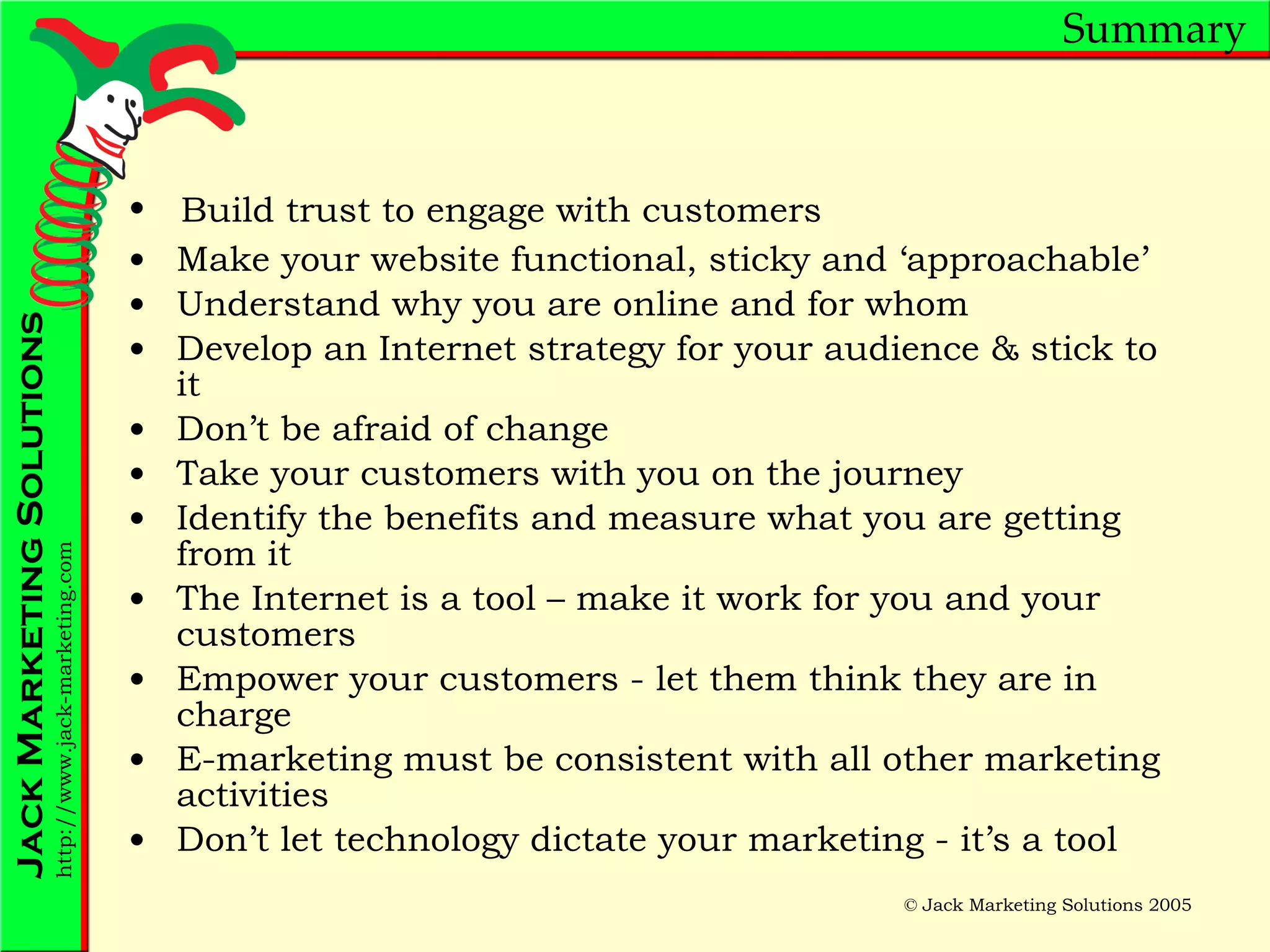 Summary Make your website functional, sticky and ‘approachable’ Understand why you are online and for whom Develop an Internet strategy for your audience & stick to it Don’t be afraid of change Take your customers with you on the journey Identify the benefits and measure what you are getting from it The Internet is a tool – make it work for you and your customers Empower your customers - let them think they are in charge E-marketing must be consistent with all other marketing activities Don’t let technology dictate your marketing - it’s a tool Build trust to engage with customers 