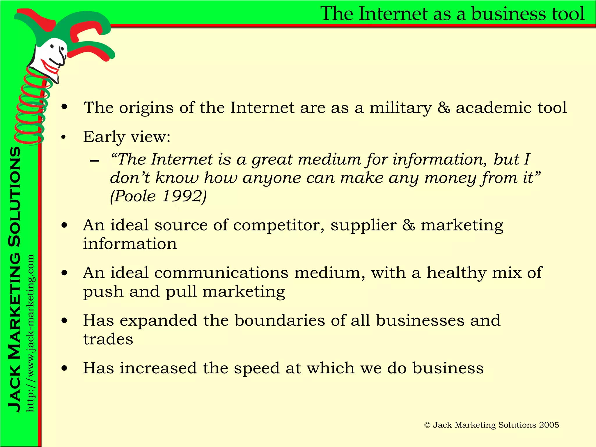 The Internet as a business tool Early view: “ The Internet is a great medium for information, but I don’t know how anyone can make any money from it” (Poole 1992) An ideal source of competitor, supplier & marketing information An ideal communications medium, with a healthy mix of push and pull marketing Has expanded the boundaries of all businesses and trades Has increased the speed at which we do business The origins of the Internet are as a military & academic tool 