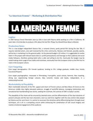 © Alessandro Masi 2015 - alessandro.masi@hotmail.com
1“La American Femme” – Marketing & Distribution Plan
June 15, 2015
“La American Femme” – Marketing & Distribution Plan
Logline
In 1967 famous French filmmaker Jean-Luc falls in love with Paloma while working on a film in California. 40
years later, Errol decides to produce a film about the lost film Things You Should Know About a Woman.
Production Notes
This is a low budget independent feature film, a romantic drama, partly period film during the late ‘60s. It
requires talented actors, very well received by the critics community. Reviews and festivals, possibly awards,
will be key in marketing it to the general public. As the planned budget is $2 million, it is suggestable to involve
talent in the project with relevant back-ends (i.e. profit participations) and leverage on their publicity and social
media followers, therefore picking talent who is able and willing to do this. Eventually the budget may be
raised making smart usage of tax credits and incentives, eventually from the European Union as the film has his
roots in the European culture.
Core Targeting
Core target demographics: 25+ Female quadrant, tending to 35+, college graduate, middle class, mostly
Caucasian/Hispanic.
Core target psychographics: interested in filmmaking, Francophile, social activist, feminist, likes traveling,
dining out, experiencing foreign cultures, likes romantic movies and books, independent, in a
relationship/married.
Marketability & Playability
Main marketable elements of the film: appeal and charm of French culture and New Wave of Cinema to the
American middle class highly educated audience, struggle of work/life balance, managing relationships and
sensational but heartbreaking love stories, seeking the soulmate, the contrast of 1967 vs today’s society.
The playability of the movie will be ensured by talented actors and the differentiation of the dual storylines of
present and past and the two main characters, Jean-Luc and Errol, together with the very central roles played
by Paloma and her aunt Carol. It is central to reconnect the storylines while differentiating them through visual
techniques, all in all in a compelling unicum while embracing the combination of lush visual imagery and
realistic emotional engagement of the audience.
 