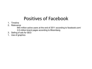Positives of Facebook
1. Timeline
2. Relevance
          845 million active users at the end of 2011 according to facebook.com/
          3.5 million brand pages according to Bloomberg
3. Selling of ads for SEO
1. Use of graphics
 