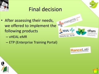 Final decision
• After assessing their needs,
  we offered to implement the
  following products
  – vHEAL eMR
  – ETP (En...