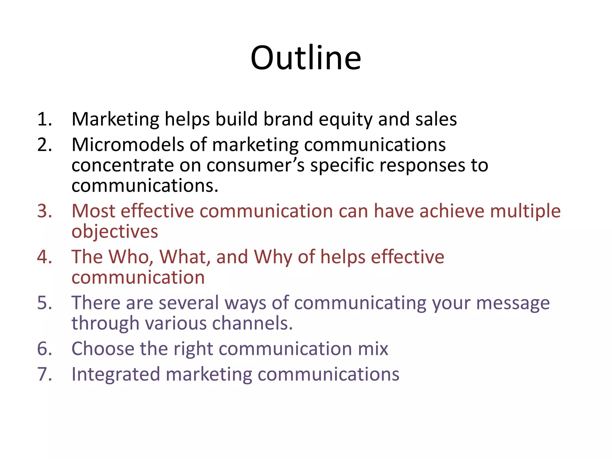 OutlineMarketing helps build brand equity and salesMicromodels of marketing communications concentrate on consumer’s specific responses to communications.Most effective communication can have achieve multiple objectivesThe Who, What, and Why of helps effective communicationThere are several ways of communicating your message through various channels. Choose the right communication mixIntegrated marketing communications