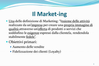 Il Market-ing
 Una delle definizione di Marketing: “Insieme delle attività
realizzate da un’impresa per creare una propria immagine di
qualità attraverso un’offerta di prodotti o servizi che
soddisfino le esigenze espressi dalla clientela, rendendola
stabilmente fedele”.
 Obiettivi primari:
 Aumento delle vendite
 Fidelizzazione dei clienti (Loyalty)
3
 