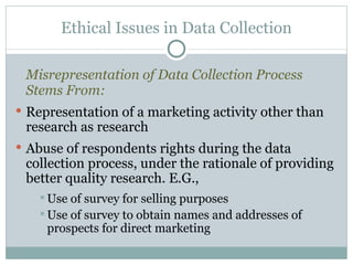 Misrepresentation of Data Collection Process Stems From: Representation of a marketing activity other than research as research Abuse of respondents rights during the data collection process, under the rationale of providing better quality research. E.G.,  Use of survey for selling purposes Use of survey to obtain names and addresses of prospects for direct marketing Ethical Issues in Data Collection 
