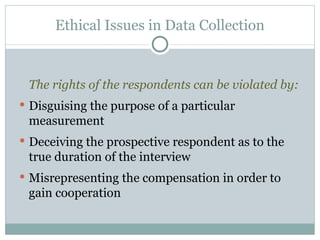 The rights of the respondents can be violated by: Disguising the purpose of a particular measurement  Deceiving the prospective respondent as to the true duration of the interview Misrepresenting the compensation in order to gain cooperation Ethical Issues in Data Collection 