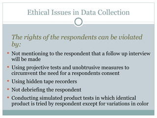 The rights of the respondents can be violated by:   Not mentioning to the respondent that a follow up interview will be made Using projective tests and unobtrusive measures to circumvent the need for a respondents consent Using hidden tape recorders Not debriefing the respondent Conducting simulated product tests in which identical product is tried by respondent except for variations in color Ethical Issues in Data Collection 