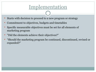 Implementation Starts with decision to proceed to a new program or strategy Commitment to objectives, budgets and timetables Specific measurable objectives must be set for all elements of marketing program "Did the elements achieve their objectives?" “ Should the marketing program be continued, discontinued, revised or expanded?" 