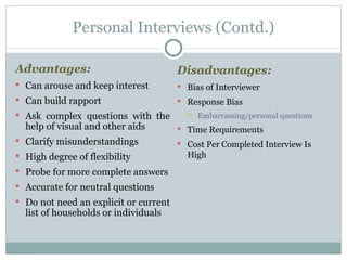 Advantages:   Can arouse and keep interest Can build rapport Ask complex questions with the help of visual and other aids Clarify misunderstandings High degree of flexibility Probe for more complete answers Accurate for neutral questions Do not need an explicit or current list of households or individuals Personal Interviews (Contd.) Disadvantages:   Bias of Interviewer Response Bias  Embarrassing/personal questions Time Requirements Cost Per Completed Interview Is High 